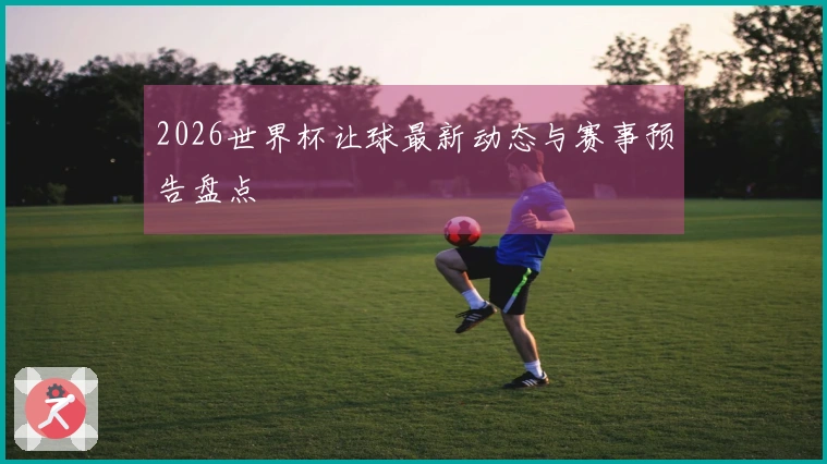 2026世界杯让球最新动态与赛事预告盘点