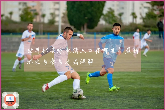 世界杯滚球竞猜入口在哪里？最新玩法与参与方式详解